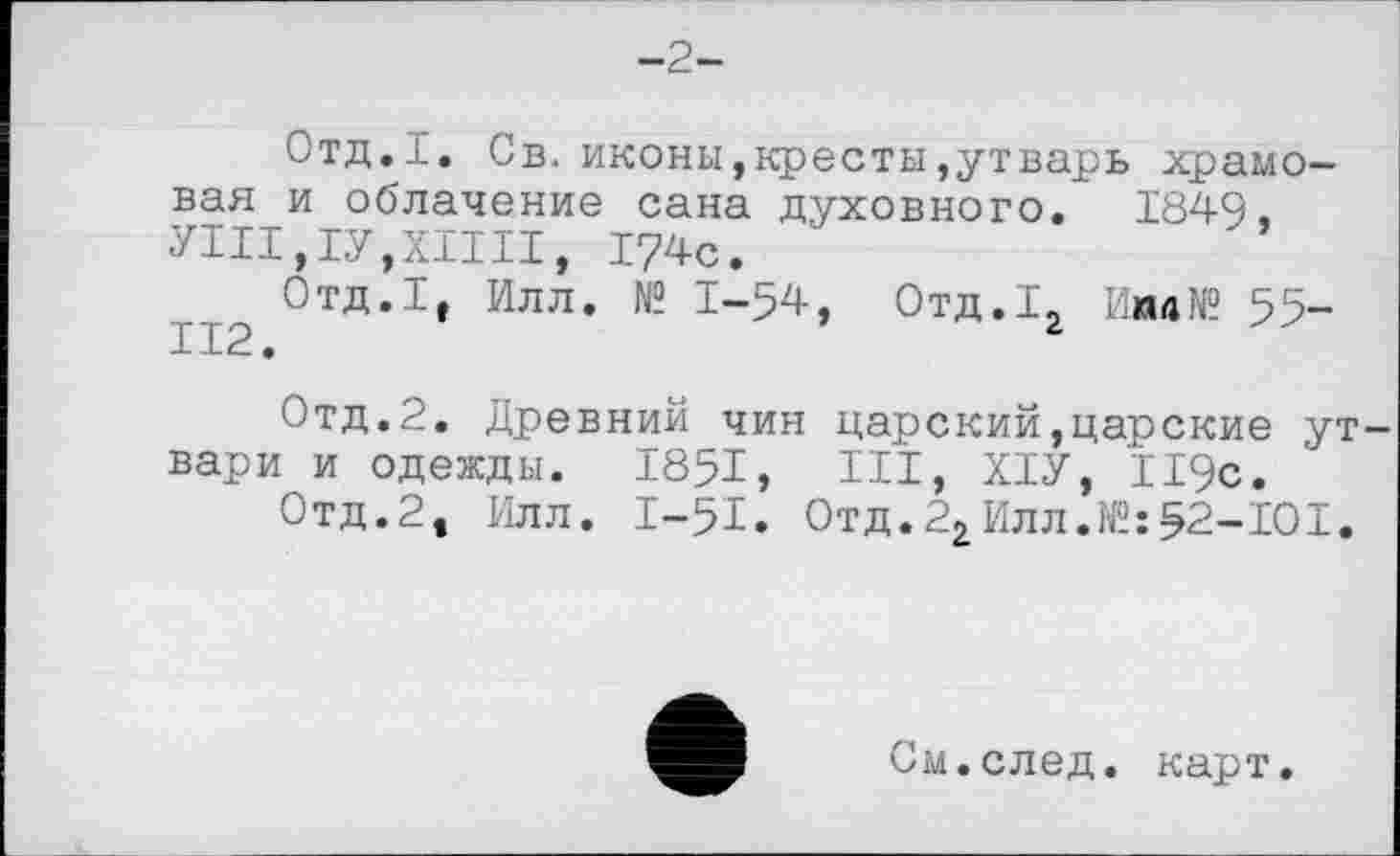 ﻿-2-
Отд.І. Св. иконы,кресты,утварь храмовая и облачение сана духовного. 1849. УІІІ,ІУ,ХІІІІ, 174с.
Отд.1, Илл. № 1-54, Отд.1, Иил№ 55-112.	г
Отд.2. Древний чин царский,царские ут вари и одежды. 1851, III, ХІУ, 119с.
Отд.2, Илл. І-5І. Отд.22Илл.№:52-101.
См.след. карт.